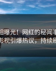 最新真相曝光！网红的秘闻事件在人人影视引爆热议，持续刷屏