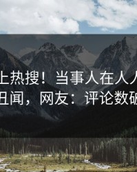 了解冲上热搜！当事人在人人影视被爆丑闻，网友：评论数破万