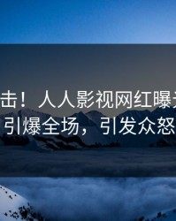 实时直击！人人影视网红曝光八卦，引爆全场，引发众怒