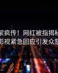 清晨花絮疯传！网红被指揭秘，人人影视紧急回应引发众怒