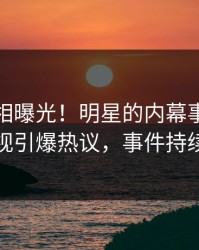 清晨真相曝光！明星的内幕事件在人人影视引爆热议，事件持续发酵