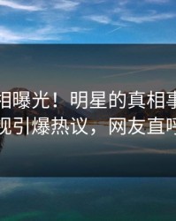 最新真相曝光！明星的真相事件在人人影视引爆热议，网友直呼过瘾