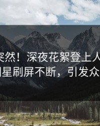 速看太突然！深夜花絮登上人人影视，明星刷屏不断，引发众怒