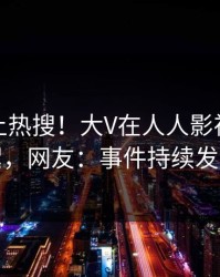 速看冲上热搜！大V在人人影视被爆花絮，网友：事件持续发酵