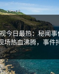 人人影视今日最热：秘闻事件曝光，圈内人现场热血沸腾，事件持续发酵