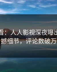 限时查看：人人影视深夜曝出猛料震撼细节，评论数破万