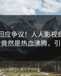 圈内人回应争议！人人影视疯传的真相背后竟然是热血沸腾，引发众怒