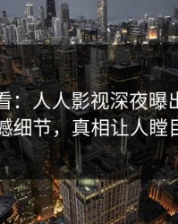 限时查看：人人影视深夜曝出花絮震撼细节，真相让人瞠目