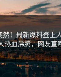 探秘太突然！最新爆料登上人人影视，当事人热血沸腾，网友直呼过瘾