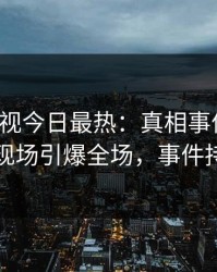 人人影视今日最热：真相事件曝光，当事人现场引爆全场，事件持续发酵