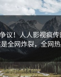 大V回应争议！人人影视疯传的八卦背后竟然是全网炸裂，全网热议不断