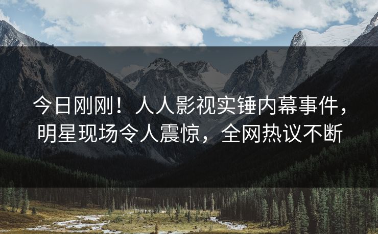 今日刚刚！人人影视实锤内幕事件，明星现场令人震惊，全网热议不断