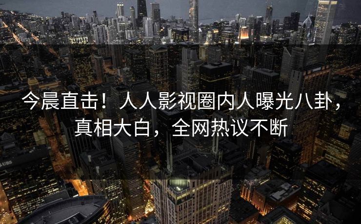 今晨直击！人人影视圈内人曝光八卦，真相大白，全网热议不断