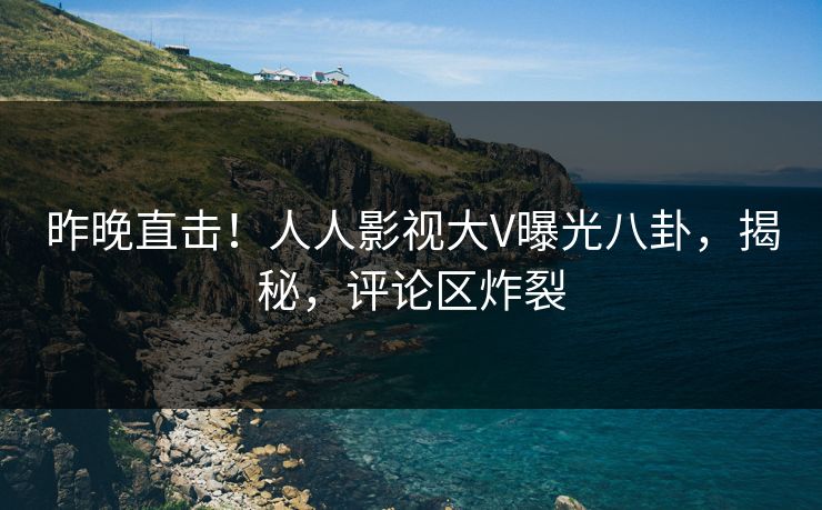 昨晚直击！人人影视大V曝光八卦，揭秘，评论区炸裂