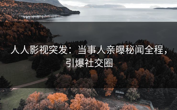 人人影视突发：当事人亲曝秘闻全程，引爆社交圈