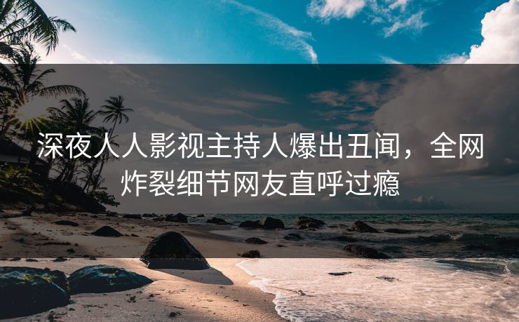 深夜人人影视主持人爆出丑闻，全网炸裂细节网友直呼过瘾