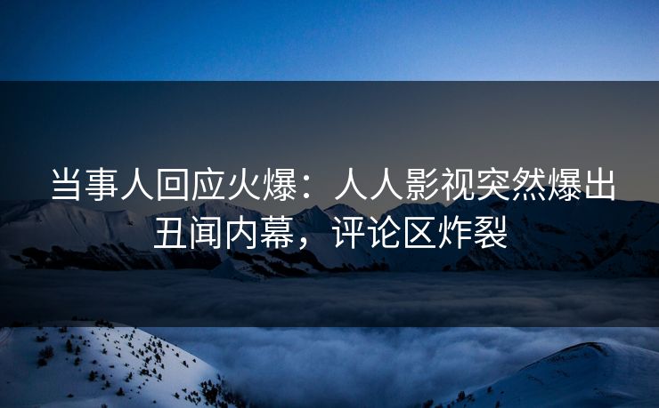 当事人回应火爆：人人影视突然爆出丑闻内幕，评论区炸裂