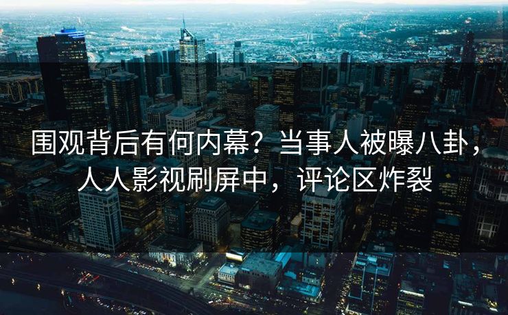 围观背后有何内幕？当事人被曝八卦，人人影视刷屏中，评论区炸裂