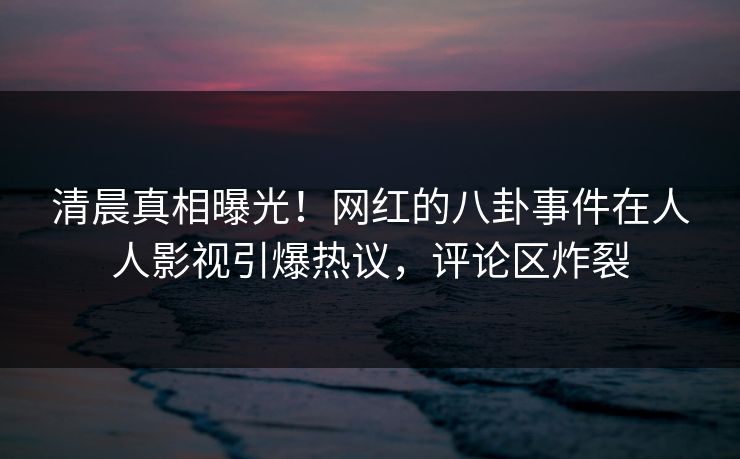 清晨真相曝光！网红的八卦事件在人人影视引爆热议，评论区炸裂