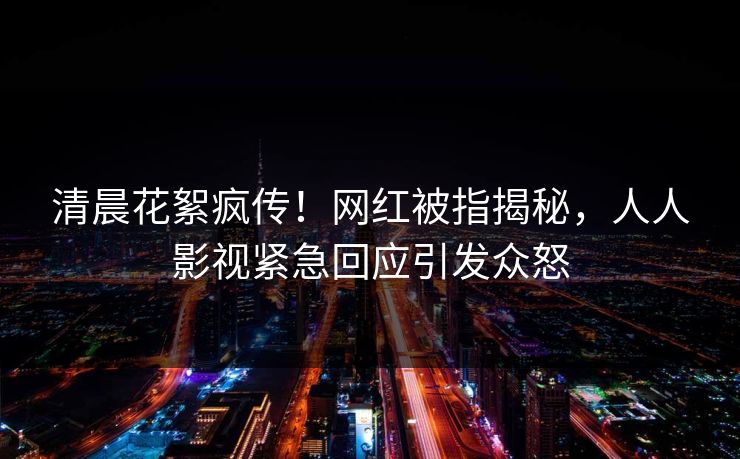 清晨花絮疯传！网红被指揭秘，人人影视紧急回应引发众怒