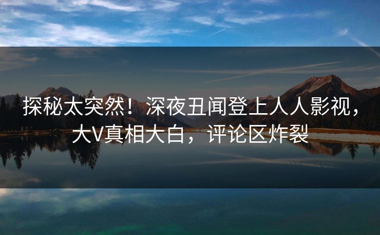 探秘太突然！深夜丑闻登上人人影视，大V真相大白，评论区炸裂