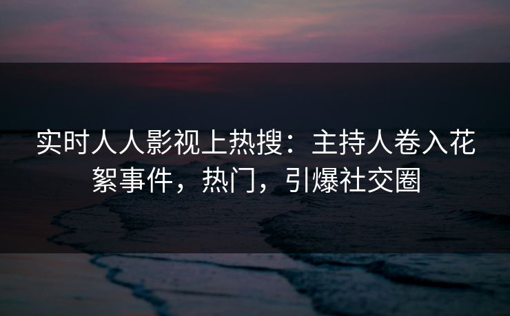 实时人人影视上热搜：主持人卷入花絮事件，热门，引爆社交圈