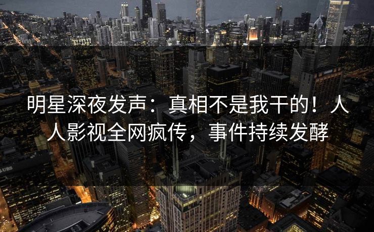 明星深夜发声：真相不是我干的！人人影视全网疯传，事件持续发酵