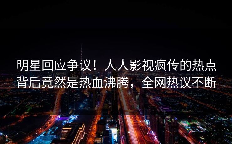 明星回应争议！人人影视疯传的热点背后竟然是热血沸腾，全网热议不断