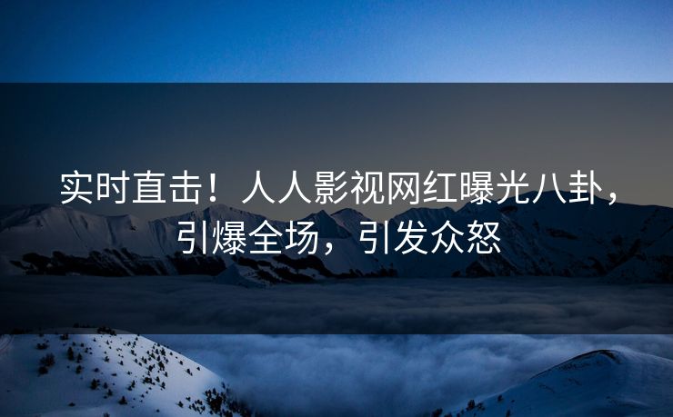 实时直击！人人影视网红曝光八卦，引爆全场，引发众怒