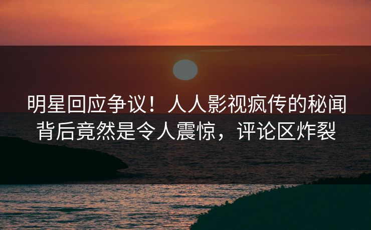 明星回应争议！人人影视疯传的秘闻背后竟然是令人震惊，评论区炸裂