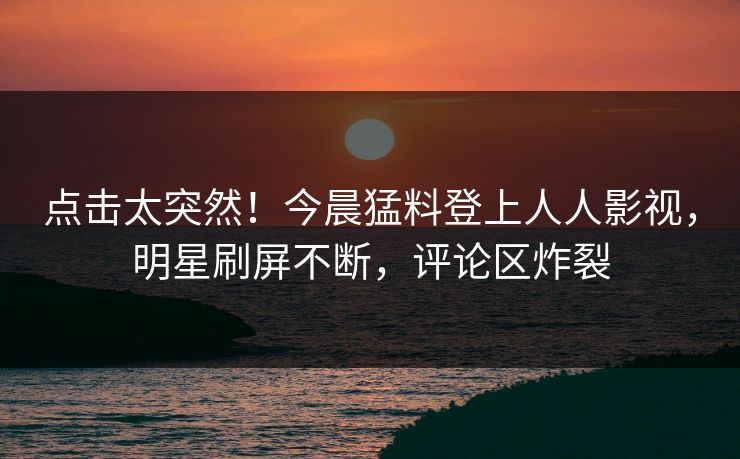 点击太突然！今晨猛料登上人人影视，明星刷屏不断，评论区炸裂