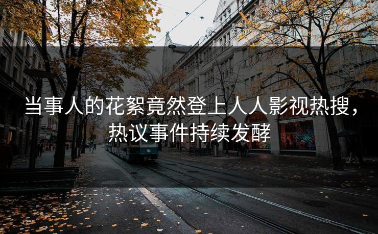 当事人的花絮竟然登上人人影视热搜，热议事件持续发酵