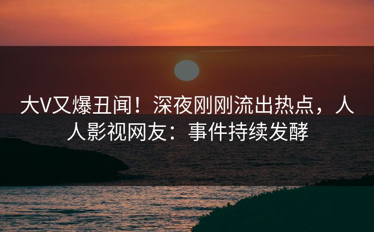 大V又爆丑闻！深夜刚刚流出热点，人人影视网友：事件持续发酵