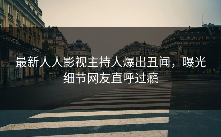 最新人人影视主持人爆出丑闻，曝光细节网友直呼过瘾