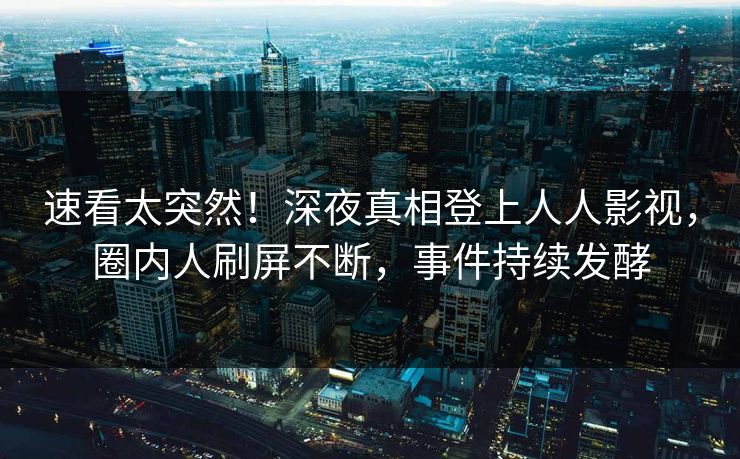 速看太突然！深夜真相登上人人影视，圈内人刷屏不断，事件持续发酵