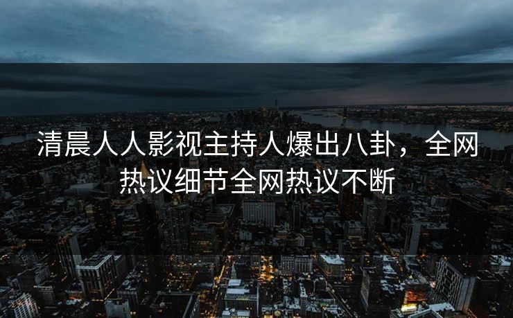 清晨人人影视主持人爆出八卦，全网热议细节全网热议不断