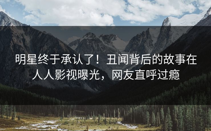 明星终于承认了！丑闻背后的故事在人人影视曝光，网友直呼过瘾