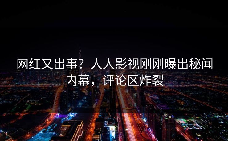 网红又出事？人人影视刚刚曝出秘闻内幕，评论区炸裂