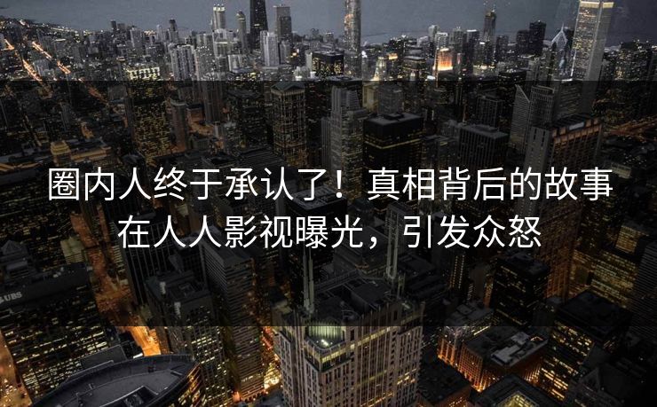 圈内人终于承认了！真相背后的故事在人人影视曝光，引发众怒