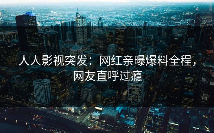 人人影视突发：网红亲曝爆料全程，网友直呼过瘾