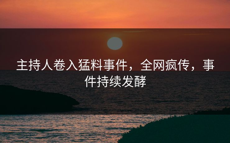 主持人卷入猛料事件，全网疯传，事件持续发酵