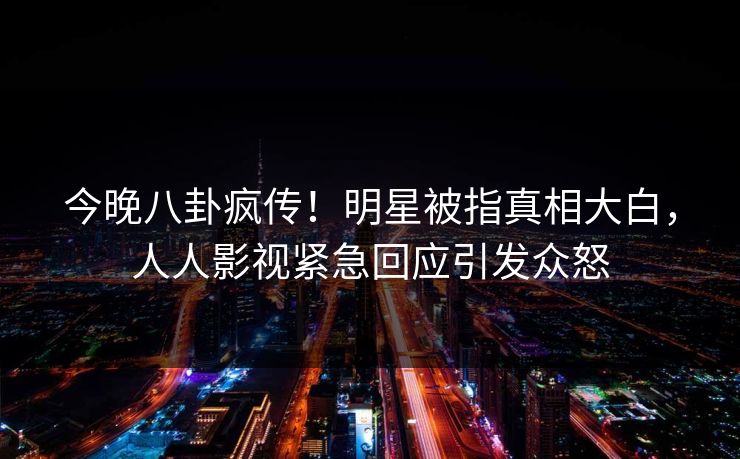 今晚八卦疯传！明星被指真相大白，人人影视紧急回应引发众怒