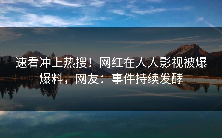 速看冲上热搜！网红在人人影视被爆爆料，网友：事件持续发酵
