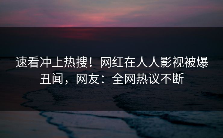 速看冲上热搜！网红在人人影视被爆丑闻，网友：全网热议不断