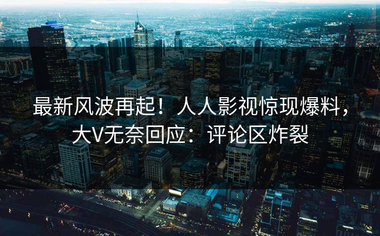 最新风波再起！人人影视惊现爆料，大V无奈回应：评论区炸裂