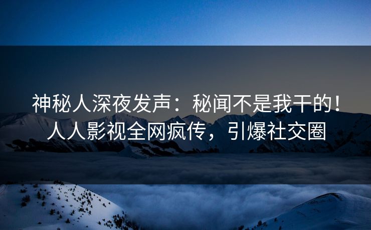 神秘人深夜发声：秘闻不是我干的！人人影视全网疯传，引爆社交圈