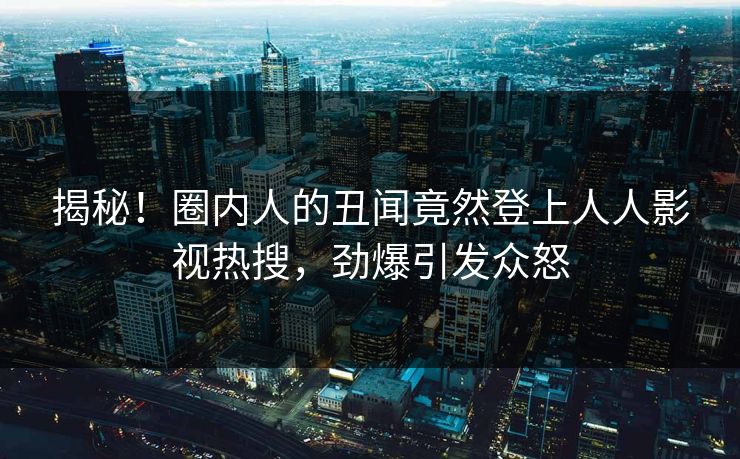 揭秘！圈内人的丑闻竟然登上人人影视热搜，劲爆引发众怒