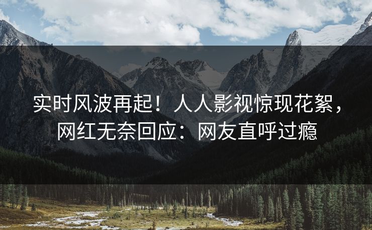 实时风波再起！人人影视惊现花絮，网红无奈回应：网友直呼过瘾