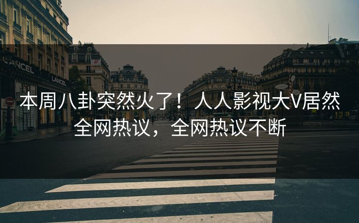 本周八卦突然火了！人人影视大V居然全网热议，全网热议不断