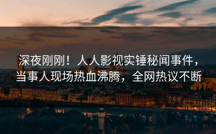 深夜刚刚！人人影视实锤秘闻事件，当事人现场热血沸腾，全网热议不断